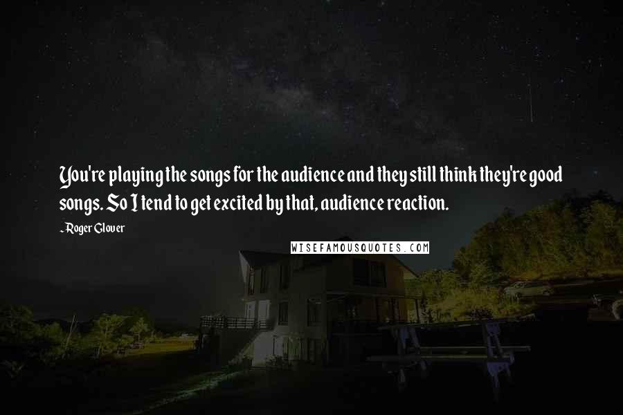 Roger Glover Quotes: You're playing the songs for the audience and they still think they're good songs. So I tend to get excited by that, audience reaction.