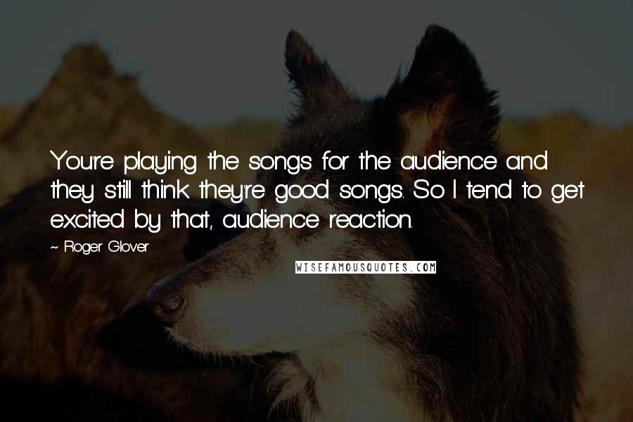 Roger Glover Quotes: You're playing the songs for the audience and they still think they're good songs. So I tend to get excited by that, audience reaction.