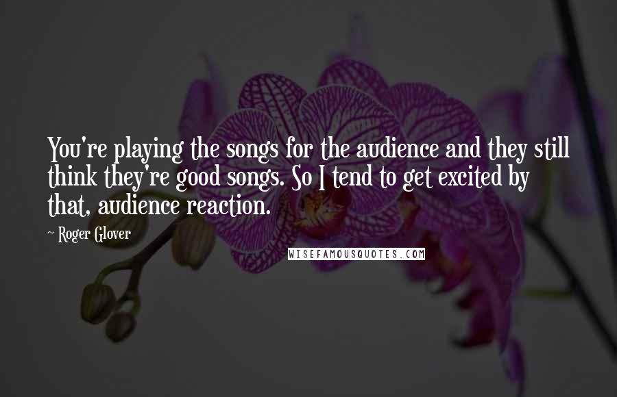 Roger Glover Quotes: You're playing the songs for the audience and they still think they're good songs. So I tend to get excited by that, audience reaction.