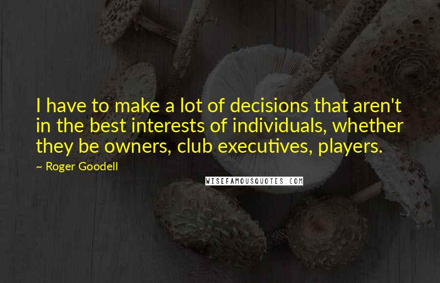 Roger Goodell Quotes: I have to make a lot of decisions that aren't in the best interests of individuals, whether they be owners, club executives, players.