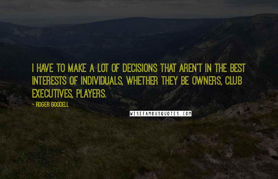 Roger Goodell Quotes: I have to make a lot of decisions that aren't in the best interests of individuals, whether they be owners, club executives, players.