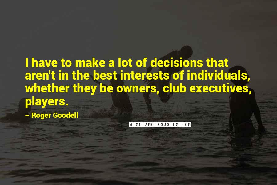 Roger Goodell Quotes: I have to make a lot of decisions that aren't in the best interests of individuals, whether they be owners, club executives, players.