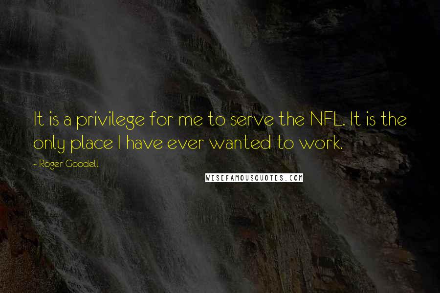 Roger Goodell Quotes: It is a privilege for me to serve the NFL. It is the only place I have ever wanted to work.