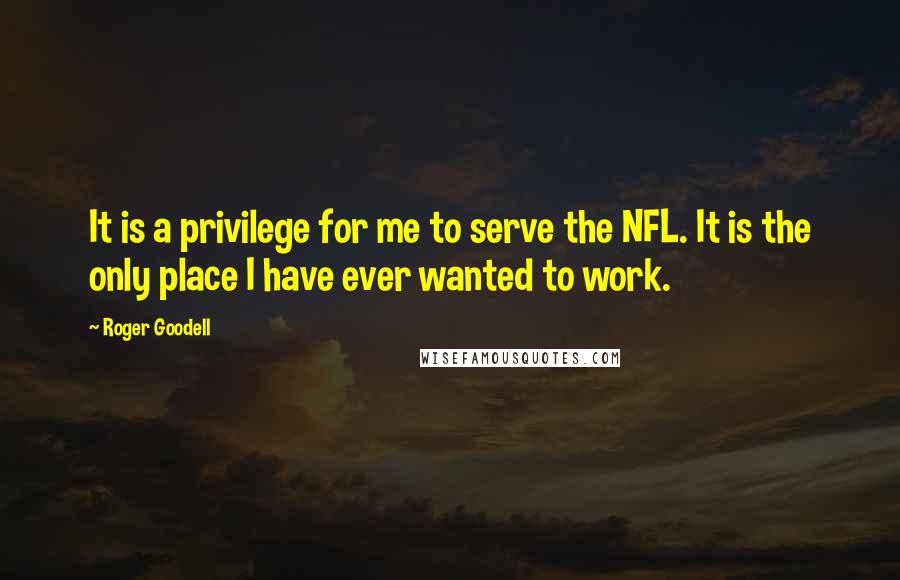 Roger Goodell Quotes: It is a privilege for me to serve the NFL. It is the only place I have ever wanted to work.