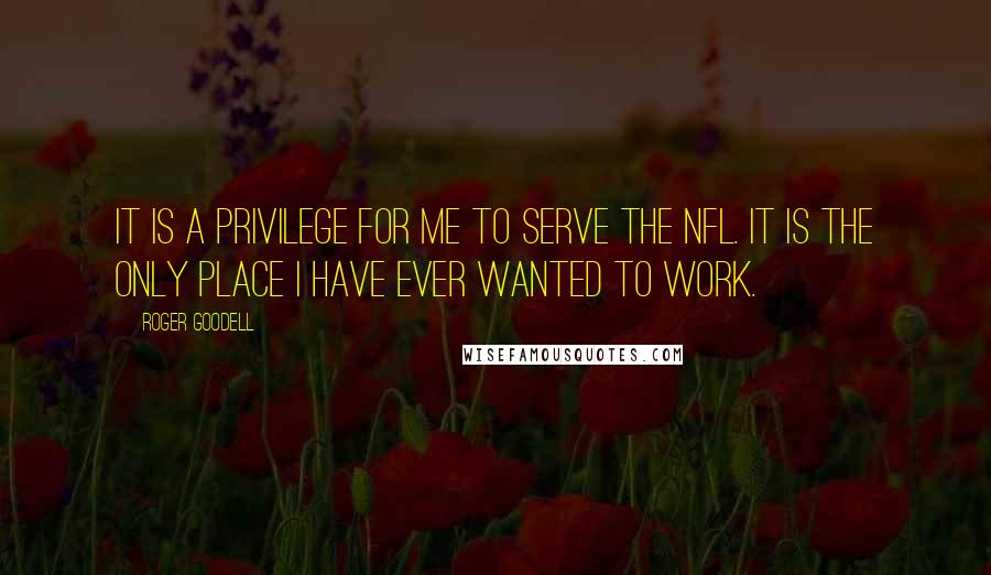 Roger Goodell Quotes: It is a privilege for me to serve the NFL. It is the only place I have ever wanted to work.