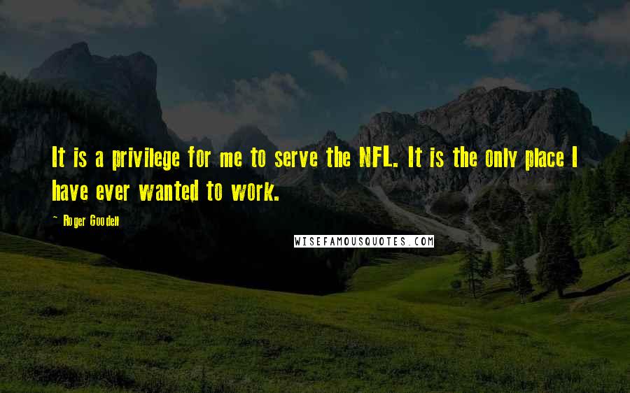 Roger Goodell Quotes: It is a privilege for me to serve the NFL. It is the only place I have ever wanted to work.