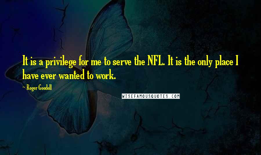 Roger Goodell Quotes: It is a privilege for me to serve the NFL. It is the only place I have ever wanted to work.