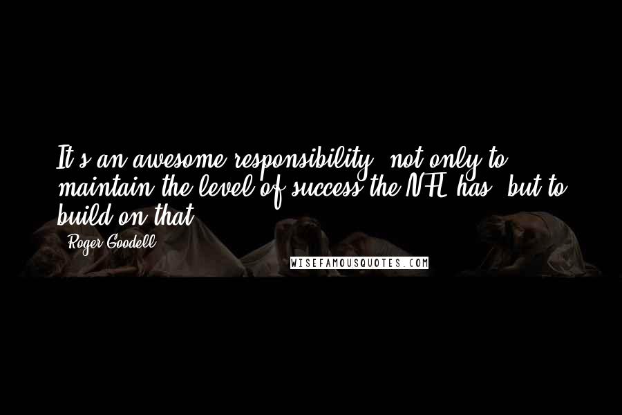 Roger Goodell Quotes: It's an awesome responsibility, not only to maintain the level of success the NFL has, but to build on that.