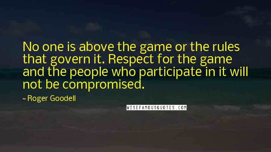 Roger Goodell Quotes: No one is above the game or the rules that govern it. Respect for the game and the people who participate in it will not be compromised.