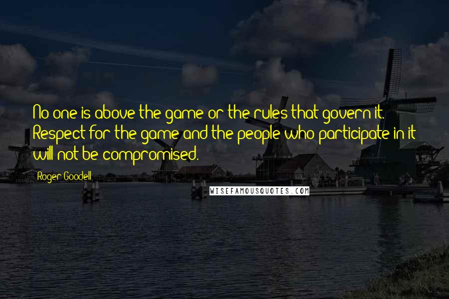 Roger Goodell Quotes: No one is above the game or the rules that govern it. Respect for the game and the people who participate in it will not be compromised.