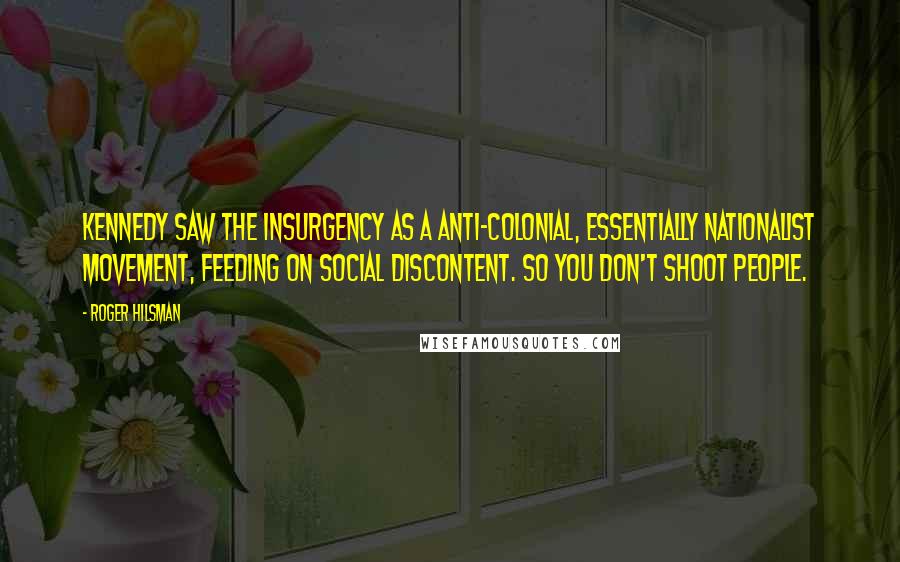 Roger Hilsman Quotes: Kennedy saw the insurgency as a anti-colonial, essentially nationalist movement, feeding on social discontent. So you don't shoot people.