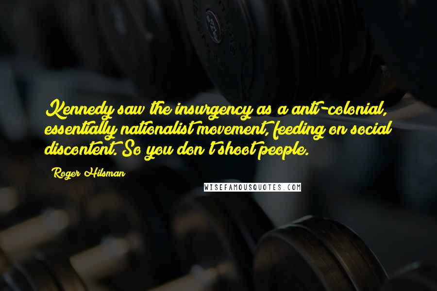 Roger Hilsman Quotes: Kennedy saw the insurgency as a anti-colonial, essentially nationalist movement, feeding on social discontent. So you don't shoot people.