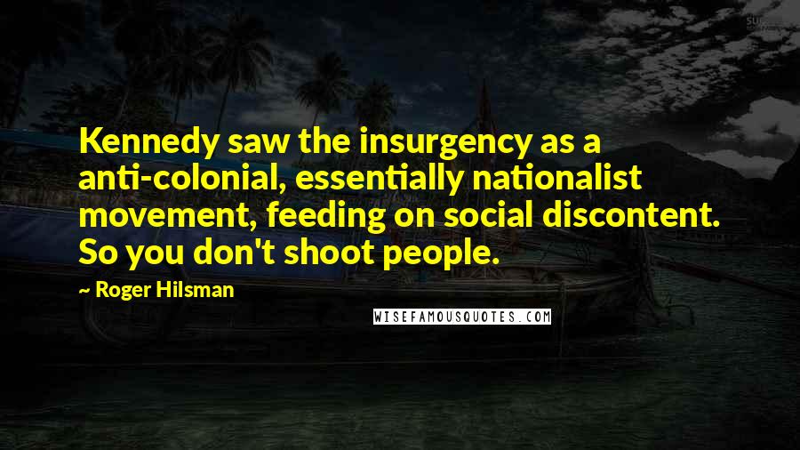 Roger Hilsman Quotes: Kennedy saw the insurgency as a anti-colonial, essentially nationalist movement, feeding on social discontent. So you don't shoot people.