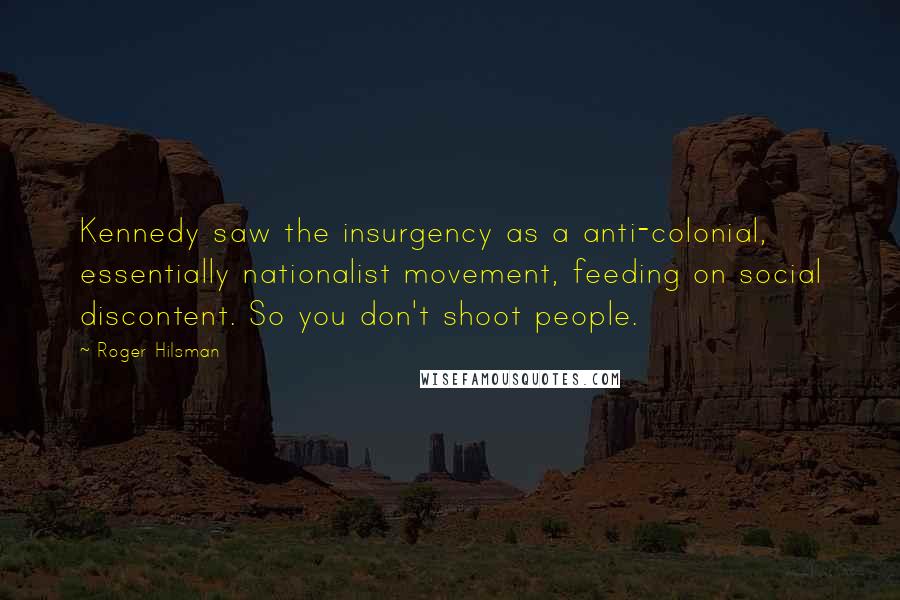 Roger Hilsman Quotes: Kennedy saw the insurgency as a anti-colonial, essentially nationalist movement, feeding on social discontent. So you don't shoot people.