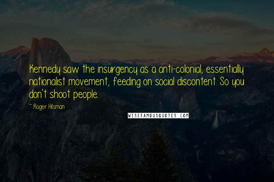 Roger Hilsman Quotes: Kennedy saw the insurgency as a anti-colonial, essentially nationalist movement, feeding on social discontent. So you don't shoot people.