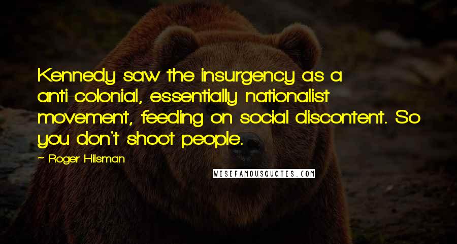 Roger Hilsman Quotes: Kennedy saw the insurgency as a anti-colonial, essentially nationalist movement, feeding on social discontent. So you don't shoot people.