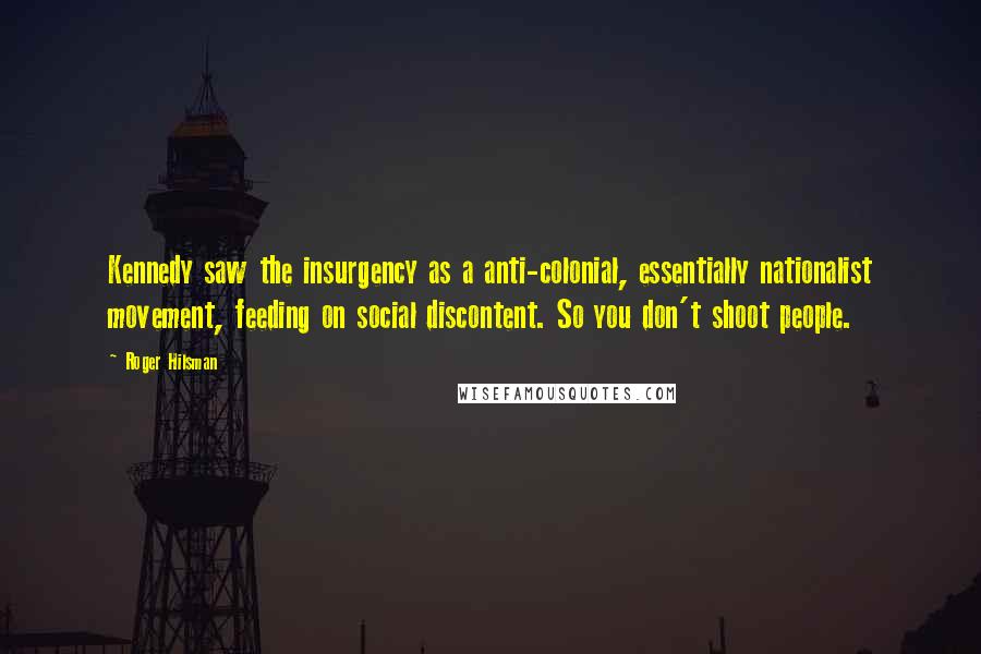 Roger Hilsman Quotes: Kennedy saw the insurgency as a anti-colonial, essentially nationalist movement, feeding on social discontent. So you don't shoot people.