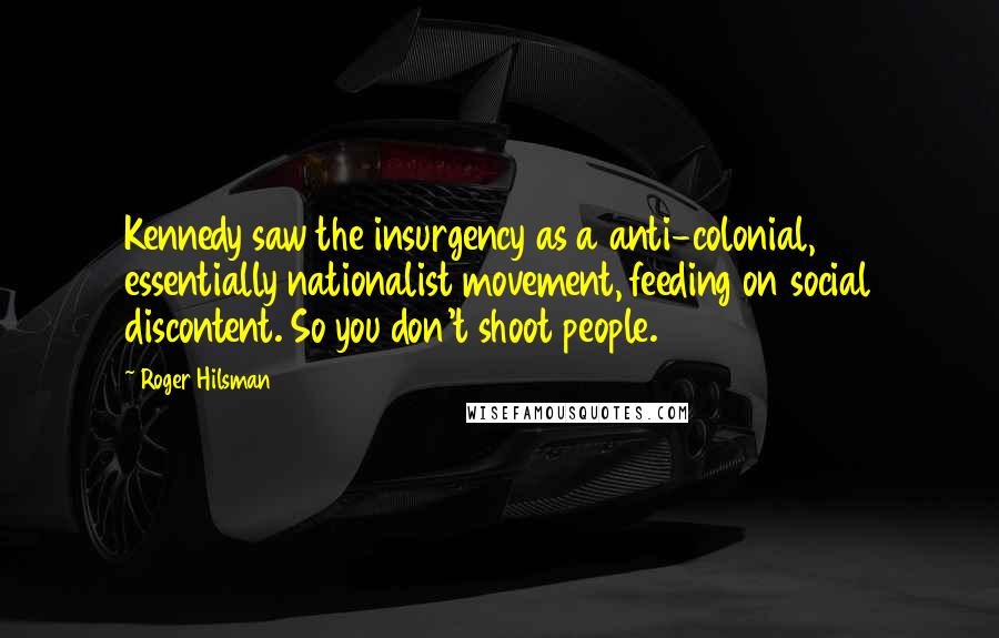 Roger Hilsman Quotes: Kennedy saw the insurgency as a anti-colonial, essentially nationalist movement, feeding on social discontent. So you don't shoot people.