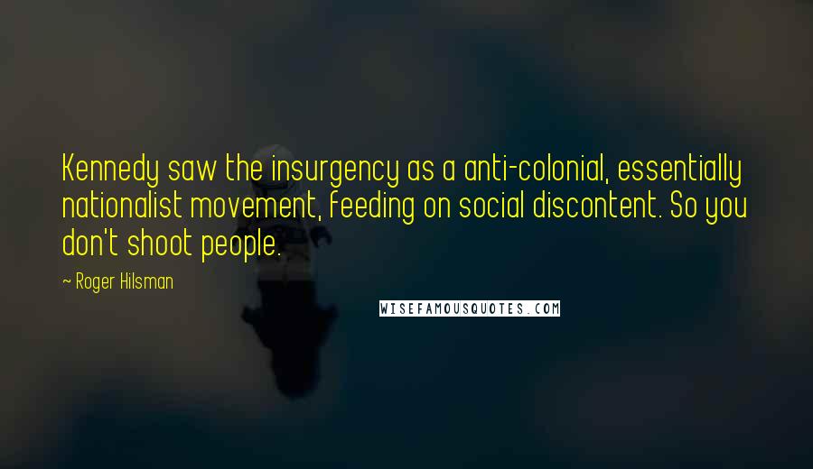 Roger Hilsman Quotes: Kennedy saw the insurgency as a anti-colonial, essentially nationalist movement, feeding on social discontent. So you don't shoot people.