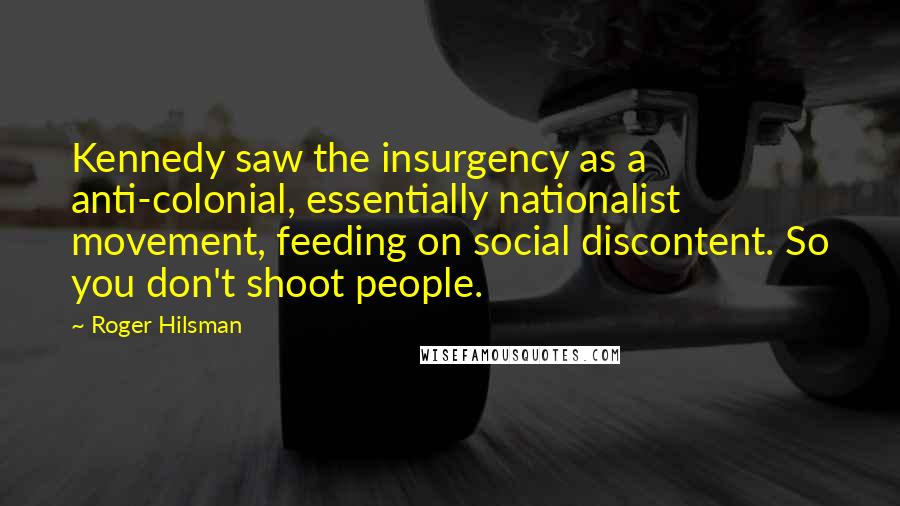 Roger Hilsman Quotes: Kennedy saw the insurgency as a anti-colonial, essentially nationalist movement, feeding on social discontent. So you don't shoot people.