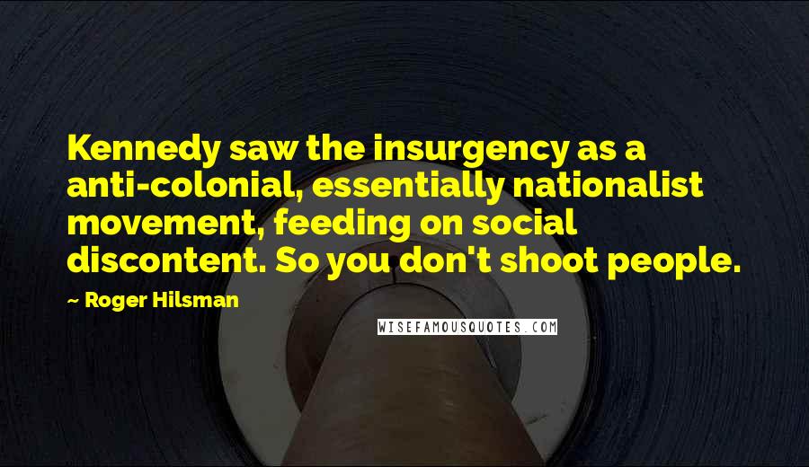 Roger Hilsman Quotes: Kennedy saw the insurgency as a anti-colonial, essentially nationalist movement, feeding on social discontent. So you don't shoot people.