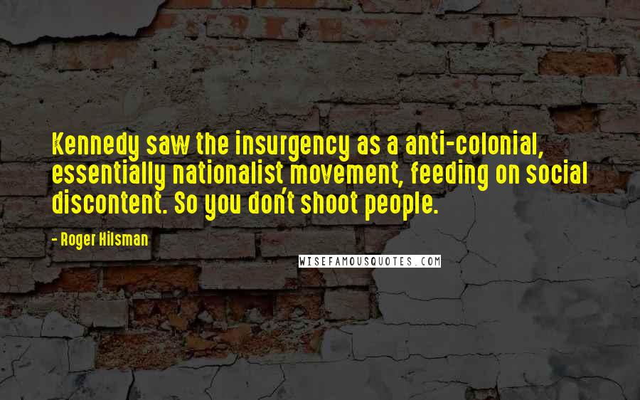 Roger Hilsman Quotes: Kennedy saw the insurgency as a anti-colonial, essentially nationalist movement, feeding on social discontent. So you don't shoot people.