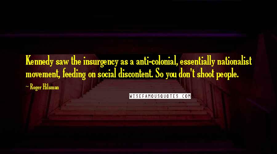 Roger Hilsman Quotes: Kennedy saw the insurgency as a anti-colonial, essentially nationalist movement, feeding on social discontent. So you don't shoot people.