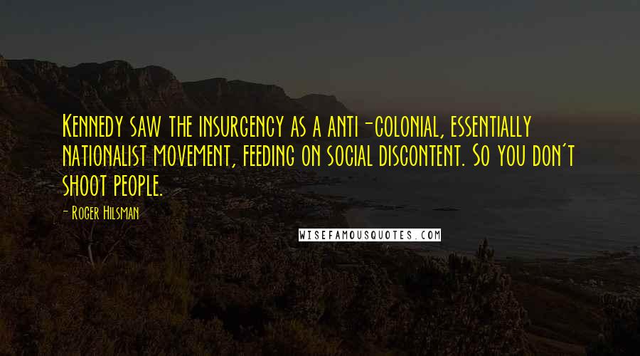 Roger Hilsman Quotes: Kennedy saw the insurgency as a anti-colonial, essentially nationalist movement, feeding on social discontent. So you don't shoot people.