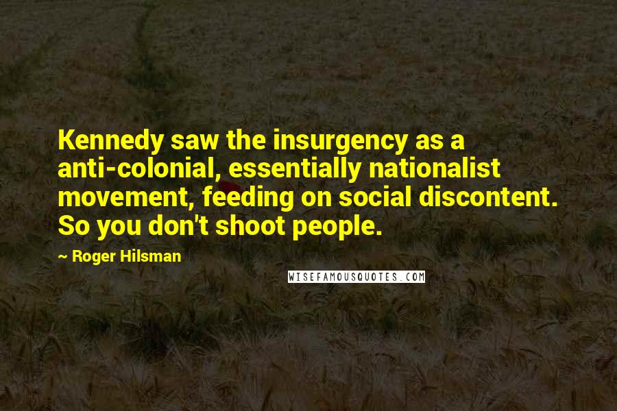 Roger Hilsman Quotes: Kennedy saw the insurgency as a anti-colonial, essentially nationalist movement, feeding on social discontent. So you don't shoot people.