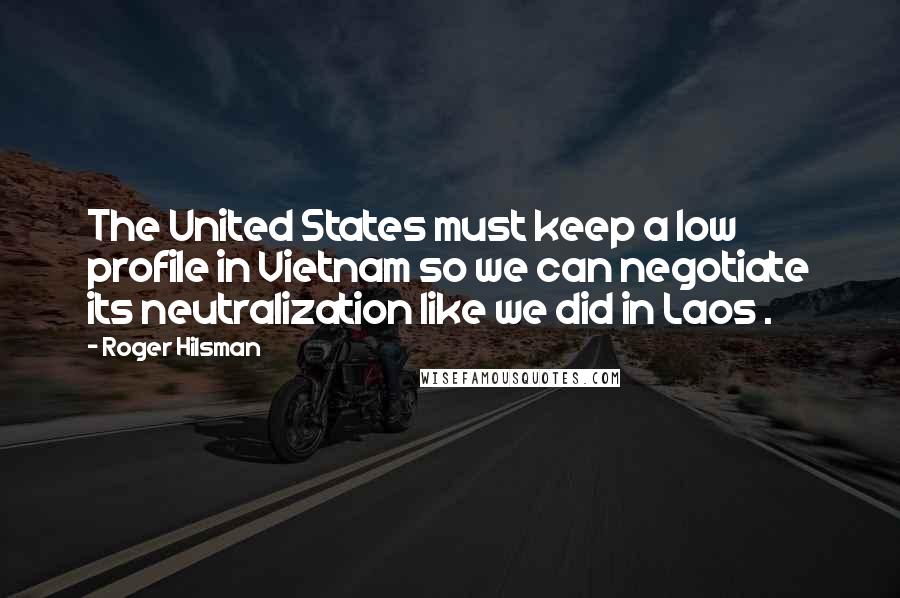 Roger Hilsman Quotes: The United States must keep a low profile in Vietnam so we can negotiate its neutralization like we did in Laos .
