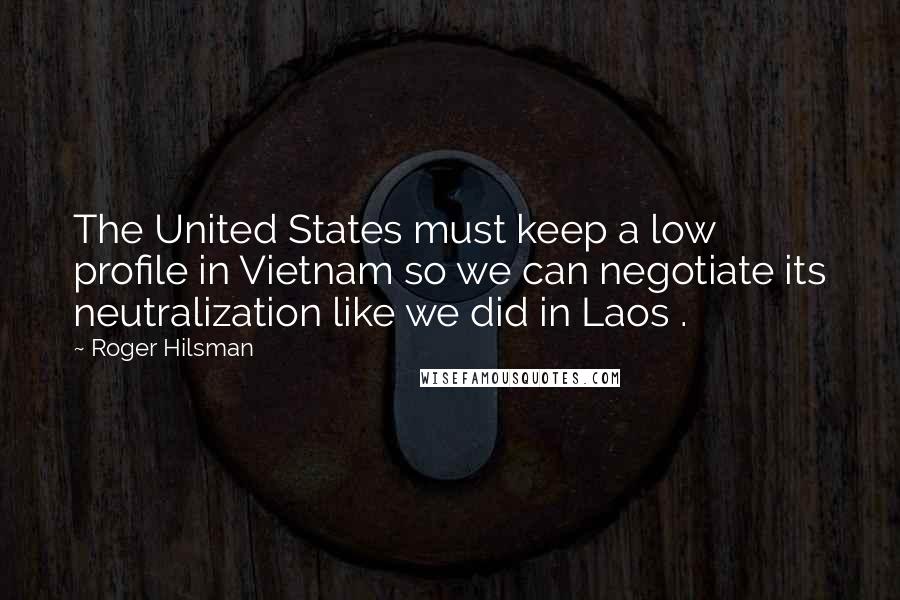 Roger Hilsman Quotes: The United States must keep a low profile in Vietnam so we can negotiate its neutralization like we did in Laos .