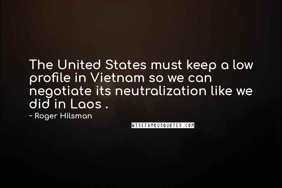Roger Hilsman Quotes: The United States must keep a low profile in Vietnam so we can negotiate its neutralization like we did in Laos .
