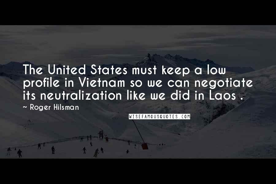 Roger Hilsman Quotes: The United States must keep a low profile in Vietnam so we can negotiate its neutralization like we did in Laos .
