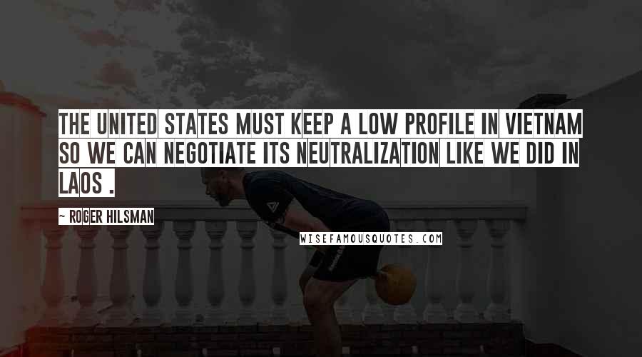 Roger Hilsman Quotes: The United States must keep a low profile in Vietnam so we can negotiate its neutralization like we did in Laos .