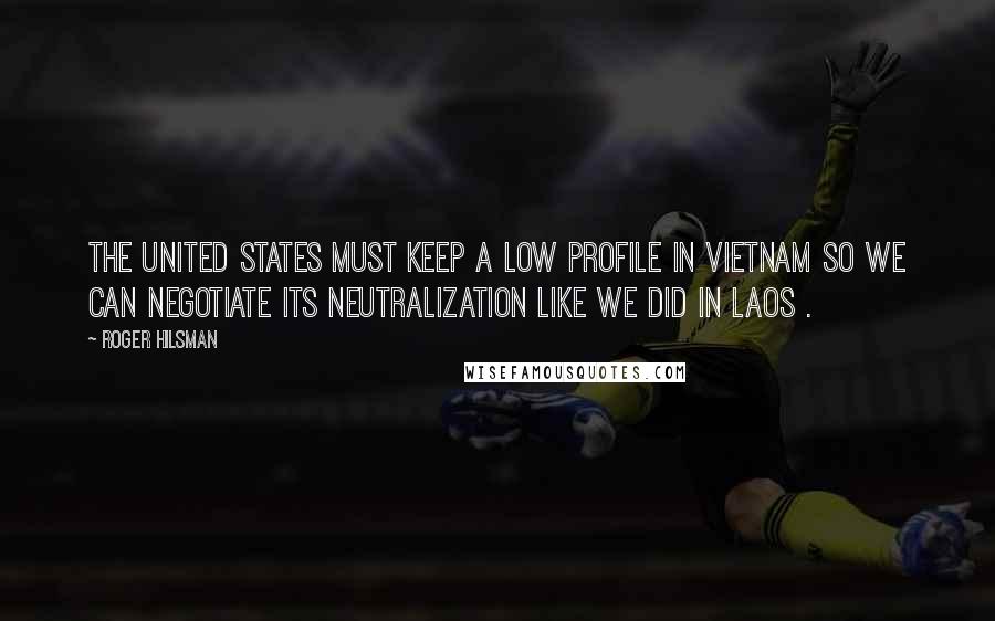 Roger Hilsman Quotes: The United States must keep a low profile in Vietnam so we can negotiate its neutralization like we did in Laos .