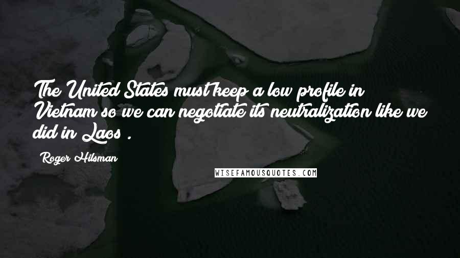 Roger Hilsman Quotes: The United States must keep a low profile in Vietnam so we can negotiate its neutralization like we did in Laos .