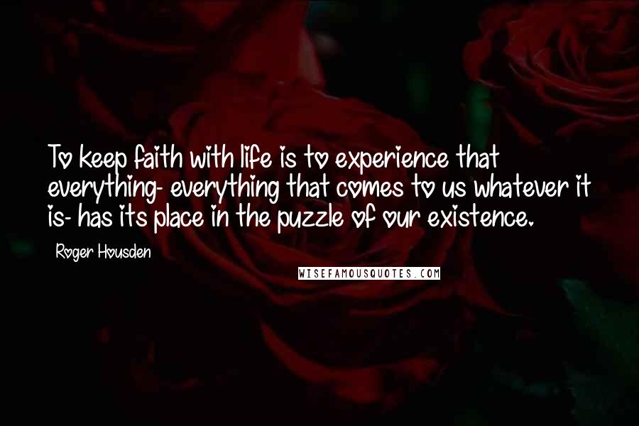 Roger Housden Quotes: To keep faith with life is to experience that everything- everything that comes to us whatever it is- has its place in the puzzle of our existence.