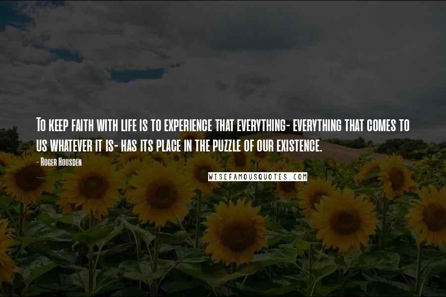 Roger Housden Quotes: To keep faith with life is to experience that everything- everything that comes to us whatever it is- has its place in the puzzle of our existence.