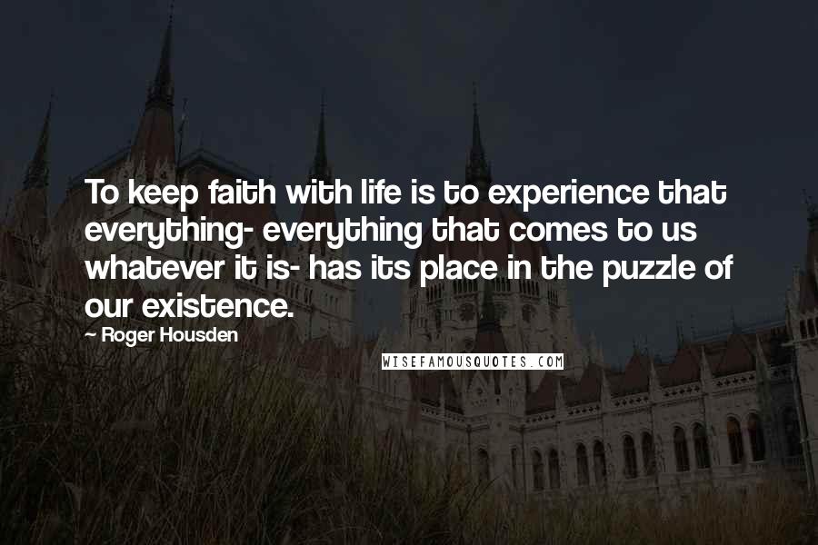 Roger Housden Quotes: To keep faith with life is to experience that everything- everything that comes to us whatever it is- has its place in the puzzle of our existence.