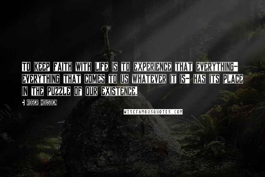 Roger Housden Quotes: To keep faith with life is to experience that everything- everything that comes to us whatever it is- has its place in the puzzle of our existence.