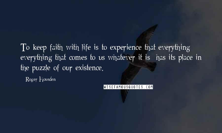 Roger Housden Quotes: To keep faith with life is to experience that everything- everything that comes to us whatever it is- has its place in the puzzle of our existence.