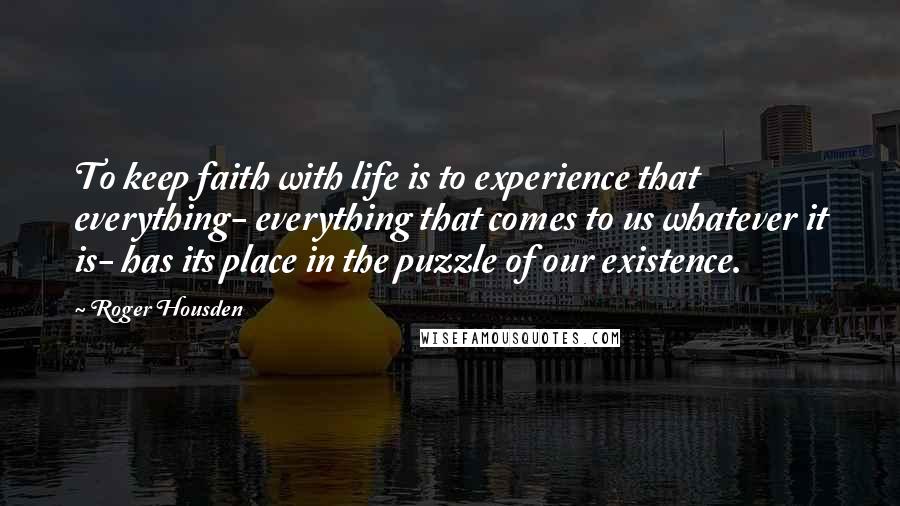 Roger Housden Quotes: To keep faith with life is to experience that everything- everything that comes to us whatever it is- has its place in the puzzle of our existence.