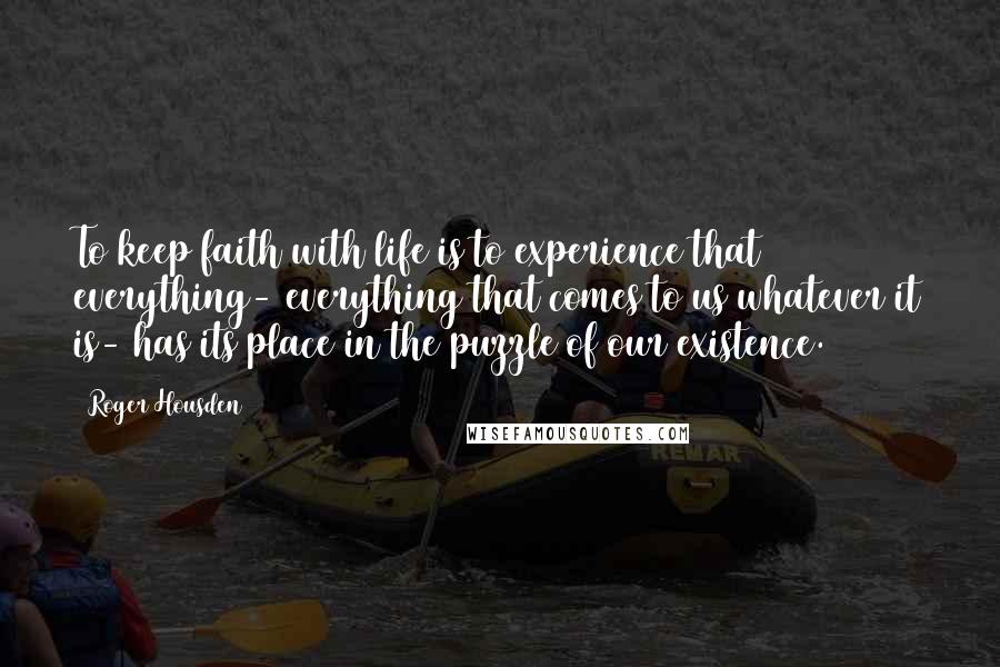 Roger Housden Quotes: To keep faith with life is to experience that everything- everything that comes to us whatever it is- has its place in the puzzle of our existence.