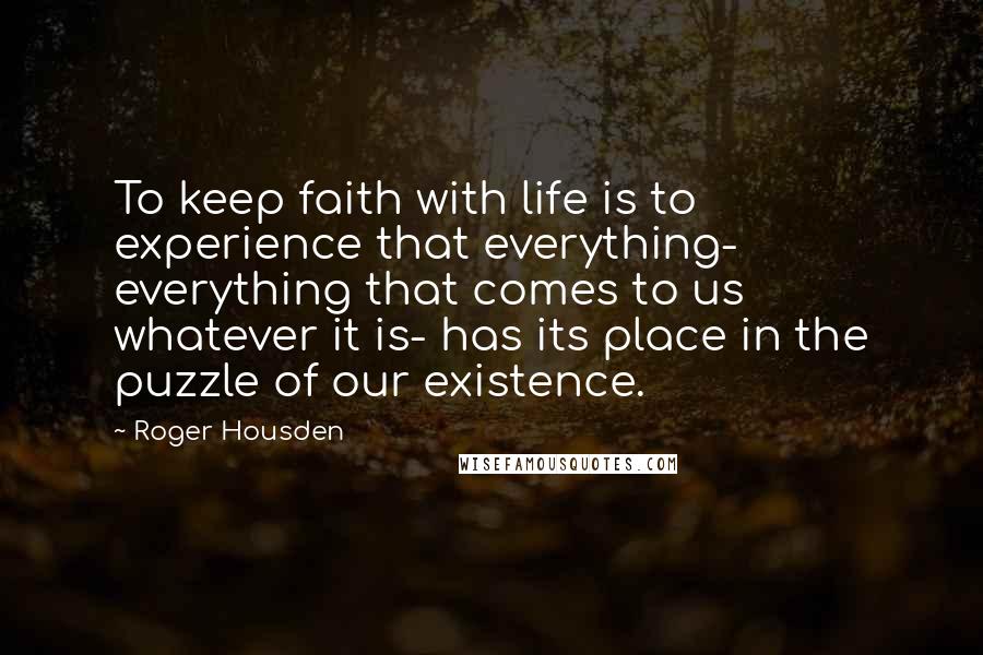 Roger Housden Quotes: To keep faith with life is to experience that everything- everything that comes to us whatever it is- has its place in the puzzle of our existence.