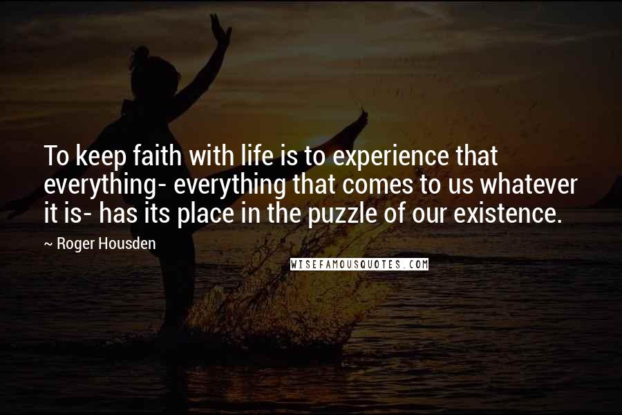 Roger Housden Quotes: To keep faith with life is to experience that everything- everything that comes to us whatever it is- has its place in the puzzle of our existence.