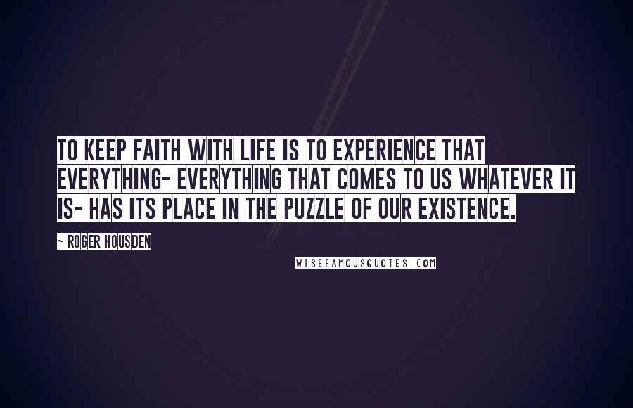 Roger Housden Quotes: To keep faith with life is to experience that everything- everything that comes to us whatever it is- has its place in the puzzle of our existence.