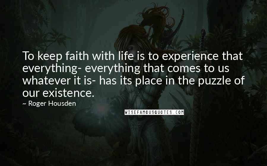 Roger Housden Quotes: To keep faith with life is to experience that everything- everything that comes to us whatever it is- has its place in the puzzle of our existence.