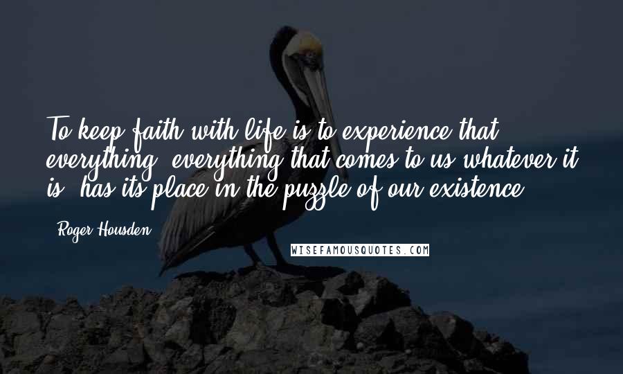 Roger Housden Quotes: To keep faith with life is to experience that everything- everything that comes to us whatever it is- has its place in the puzzle of our existence.