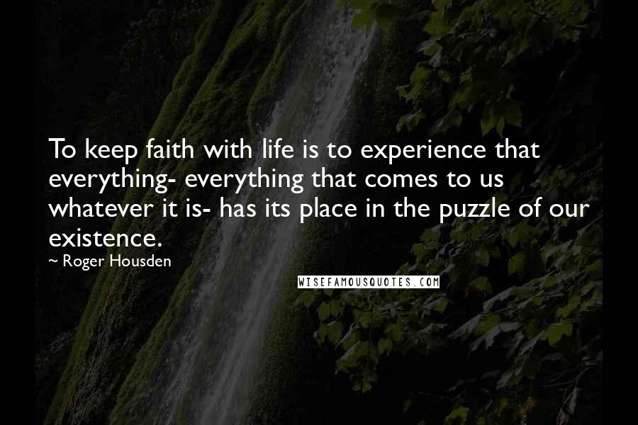 Roger Housden Quotes: To keep faith with life is to experience that everything- everything that comes to us whatever it is- has its place in the puzzle of our existence.