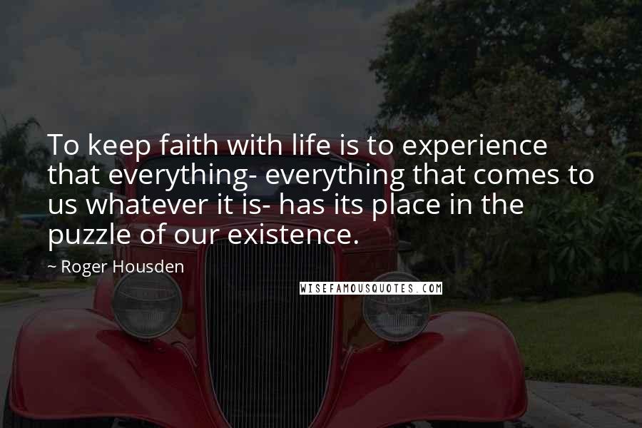 Roger Housden Quotes: To keep faith with life is to experience that everything- everything that comes to us whatever it is- has its place in the puzzle of our existence.